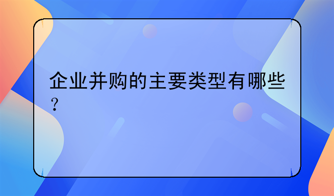 企业并购的主要类型有哪些？