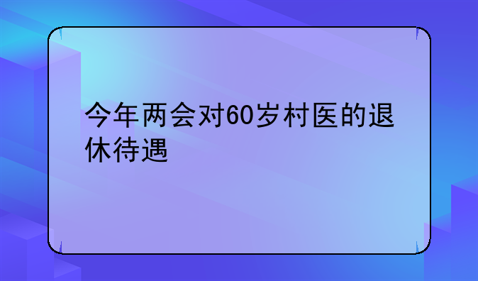 今年两会对60岁村医的退休待遇