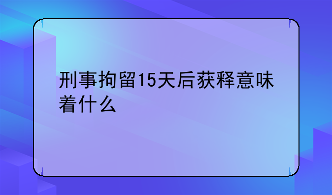 刑事拘留15天后获释意味着什么