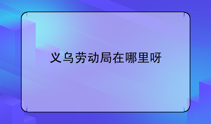 义乌劳动局在哪里呀