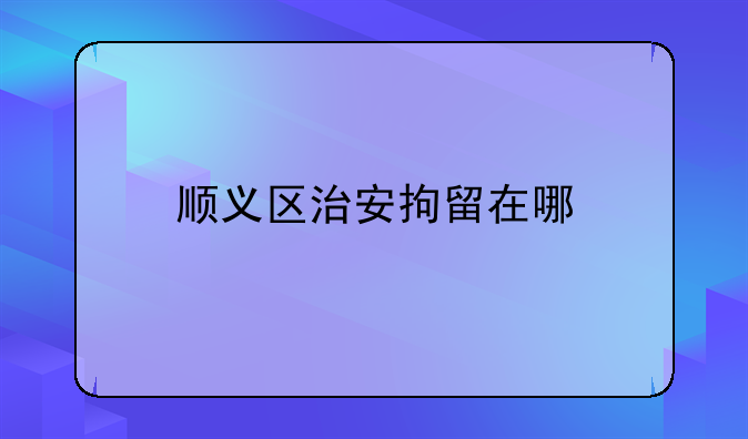 顺义区治安拘留在哪
