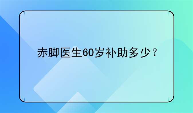 赤脚医生60岁补助多少？