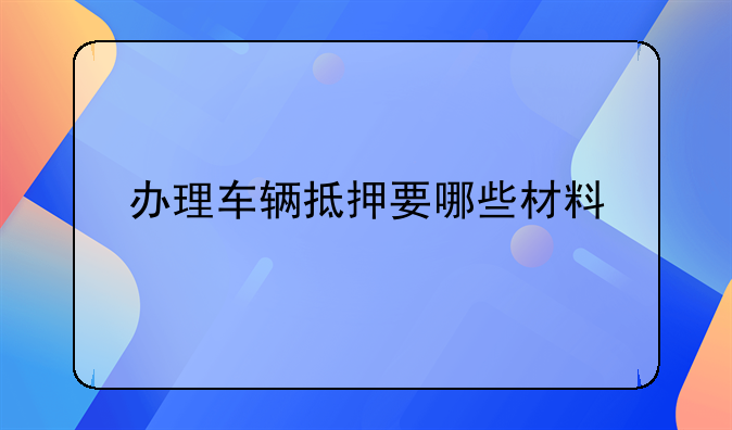 办理车辆抵押要哪些材料