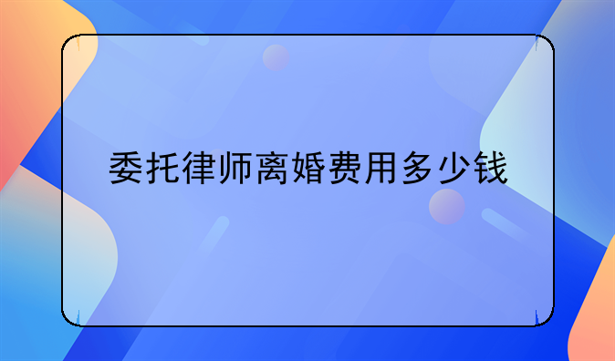 委托律师离婚费用多少钱