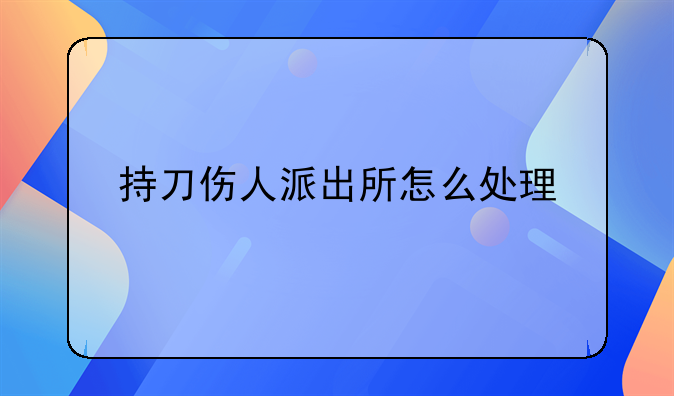 持刀伤人派出所怎么处理