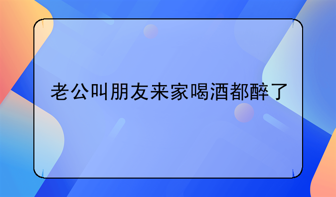 老公叫朋友来家喝酒都醉了