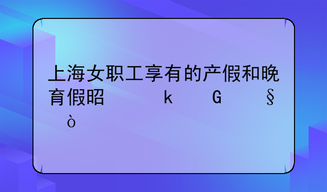 上海女职工享有的产假和晚育假是多少天？