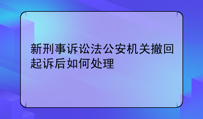 新刑事诉讼法公安机关撤回起诉后如何处理