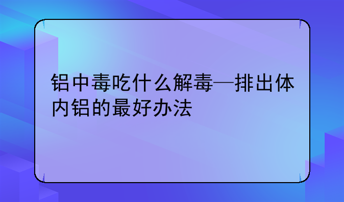 铝中毒吃什么解毒—排出体内铝的最好办法