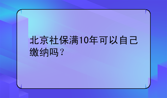 北京社保满10年可以自己缴纳吗？