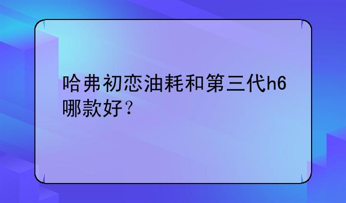 哈弗初恋油耗和第三代h6哪款好？