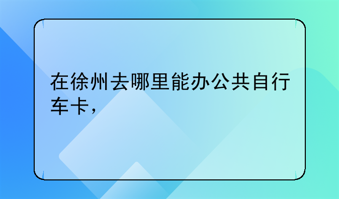 在徐州去哪里能办公共自行车卡，