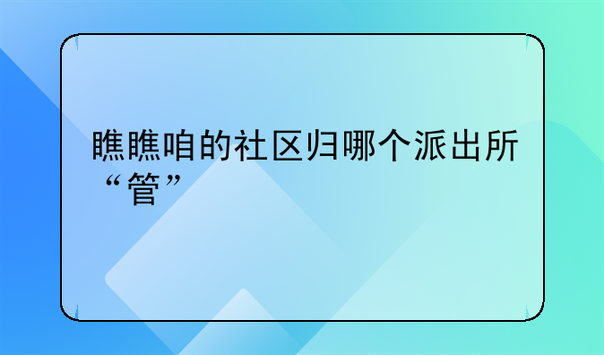 瞧瞧咱的社区归哪个派出所“管”
