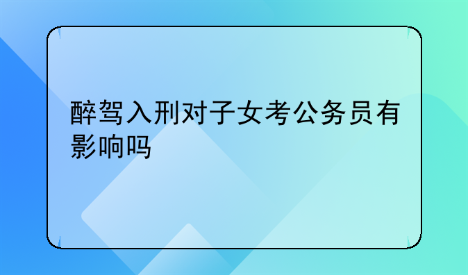 醉驾入刑对子女考公务员有影响吗