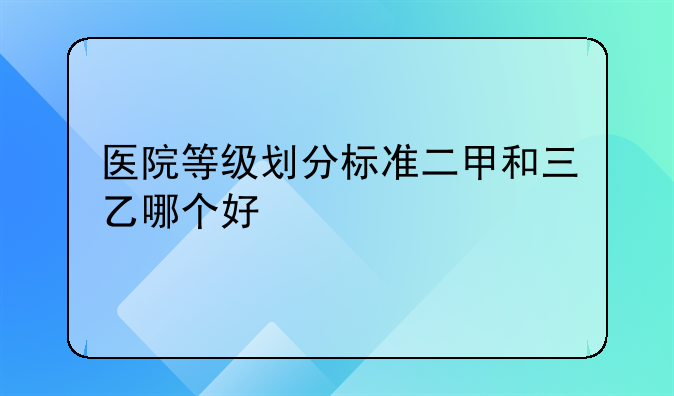 医院等级划分标准二甲和三乙哪个好