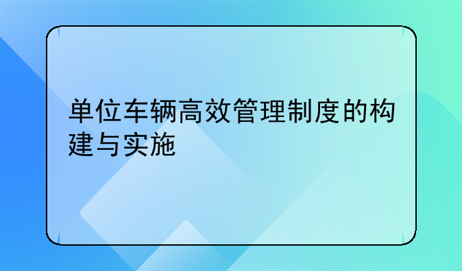 单位车辆高效管理制度的构建与实施