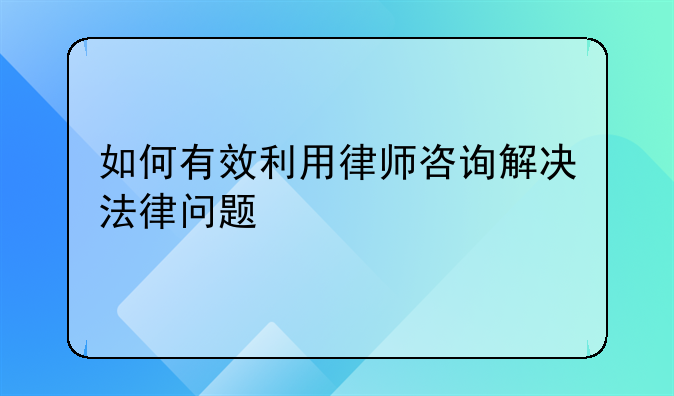 如何有效利用律师咨询解决法律问题