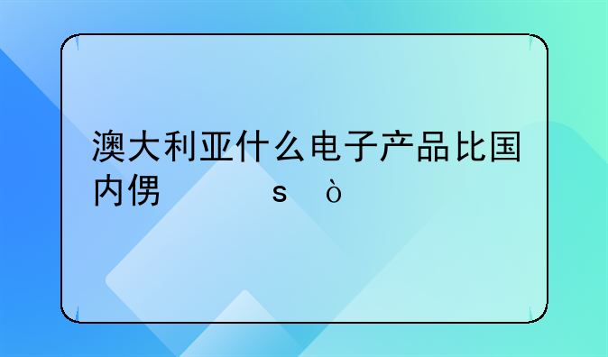 澳大利亚什么电子产品比国内便宜？