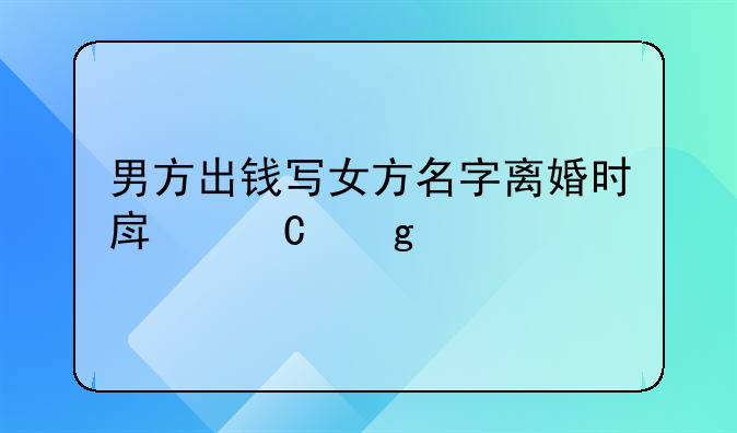 男方出钱写女方名字离婚时房子给谁