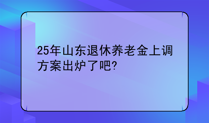25年山东退休养老金上调方案出炉了吧?