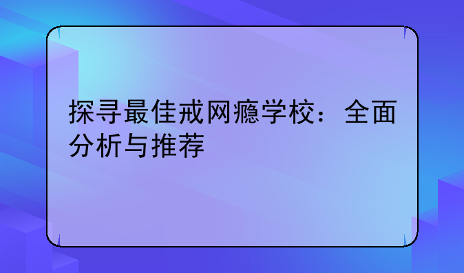 探寻最佳戒网瘾学校：全面分析与推荐