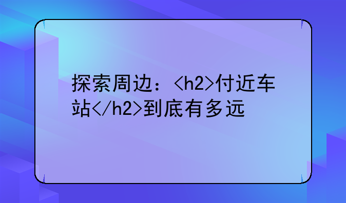 探索周边：<h2>付近车站</h2>到底有多远