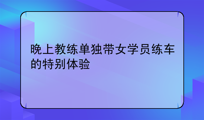 晚上教练单独带女学员练车的特别体验