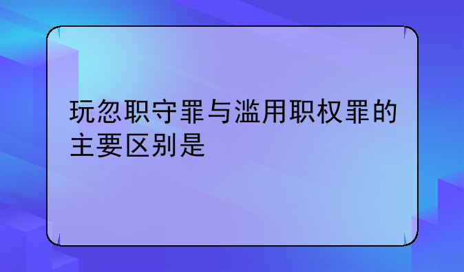 玩忽职守罪与滥用职权罪的主要区别是