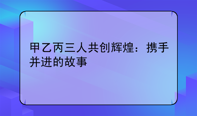 甲乙丙三人共创辉煌：携手并进的故事