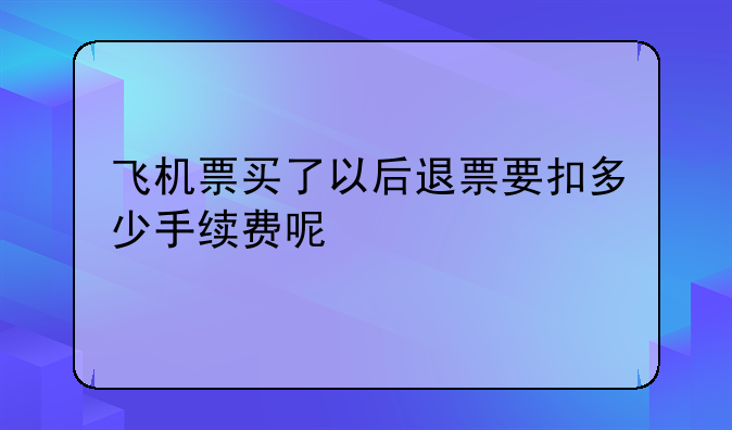 飞机票买了以后退票要扣多少手续费呢