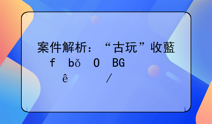 案件解析：“古玩”收藏陷阱专向老年人下手