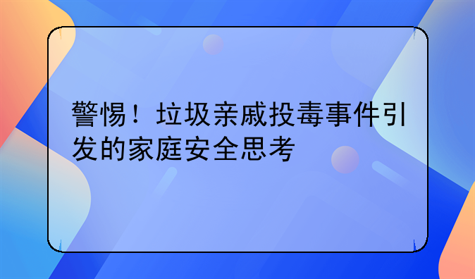 警惕！垃圾亲戚投毒事件引发的家庭安全思考