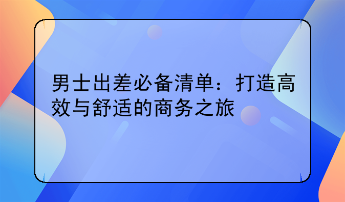 男士出差必备清单：打造高效与舒适的商务之旅