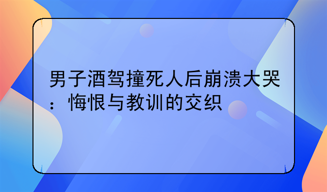 男子酒驾撞死人后崩溃大哭：悔恨与教训的交织