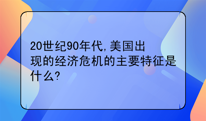 20世纪90年代,美国出现的经济危机的主要特征是什么?