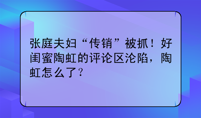 张庭夫妇“传销”被抓！好闺蜜陶虹的评论区沦陷，陶虹怎么了？