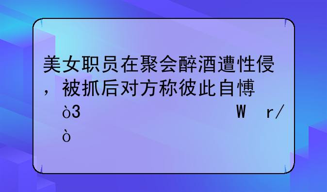 美女职员在聚会醉酒遭性侵，被抓后对方称彼此自愿，你如何看？
