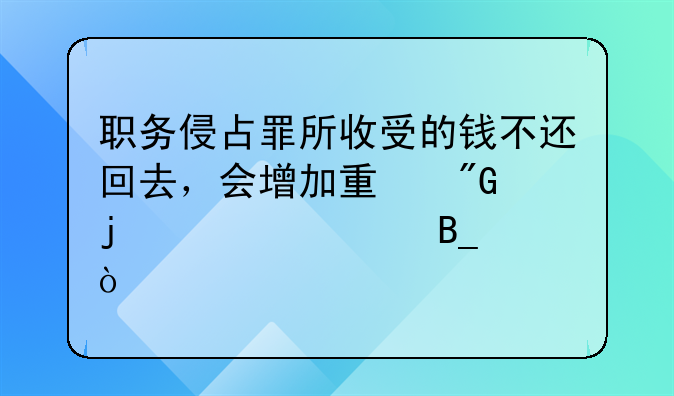 职务侵占罪所收受的钱不还回去，会增加量刑的标准吗？