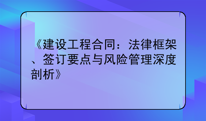 《建设工程合同：法律框架、签订要点与风险管理深度剖析》