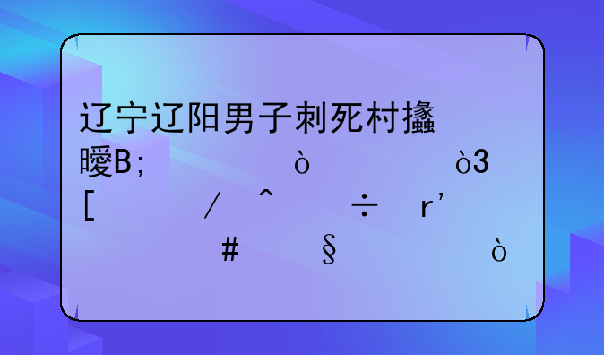 辽宁辽阳男子刺死村支书后自缢身亡，他们之间都有什么恩怨？