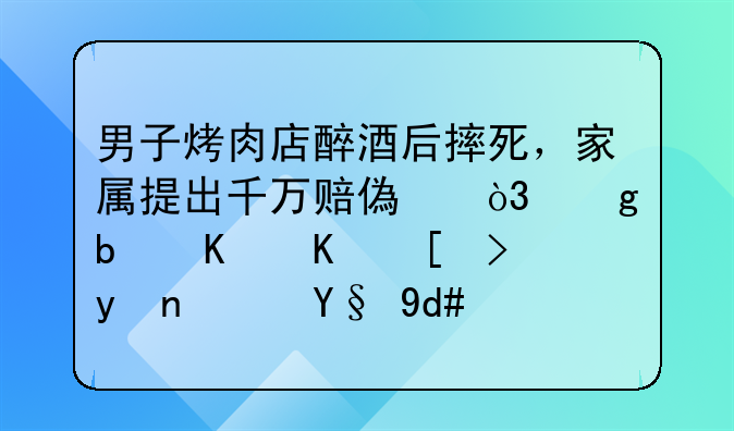 男子烤肉店醉酒后摔死，家属提出千万赔偿，这是什么心理？最后结果如何呢？