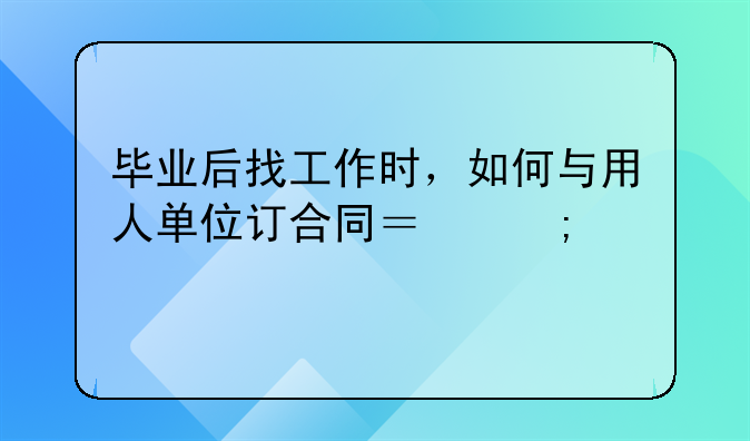 毕业后找工作时，如何与用人单位订合同？怎样才能保护我的合法权益