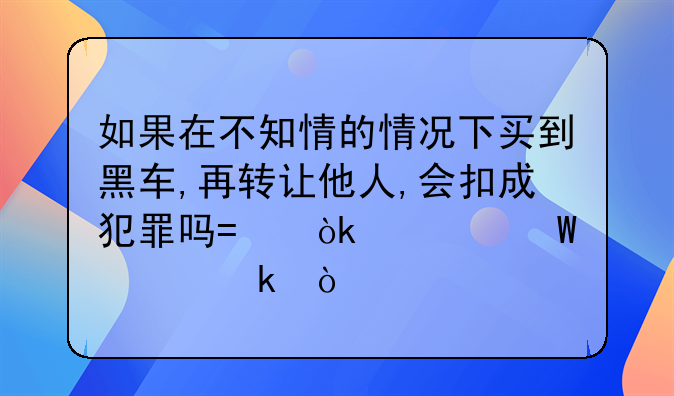 如果在不知情的情况下买到黑车,再转让他人,会扣成犯罪吗?会如何处罚？