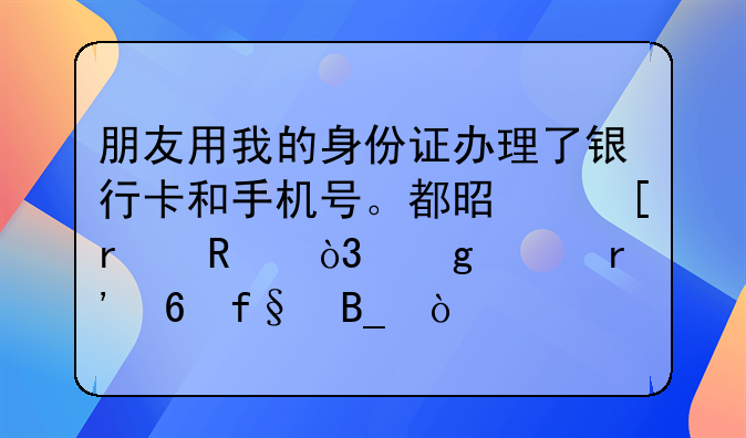 朋友用我的身份证办理了银行卡和手机号。都是他在用，这样有危险吗？