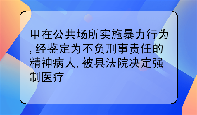 甲在公共场所实施暴力行为,经鉴定为不负刑事责任的精神病人,被县法院决定强制医疗