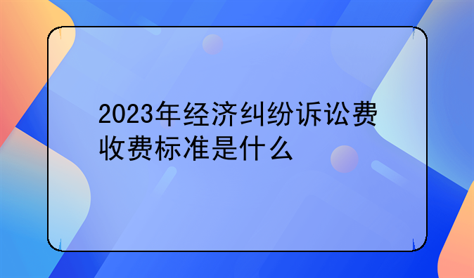2023年经济纠纷诉讼费收费标准是什么