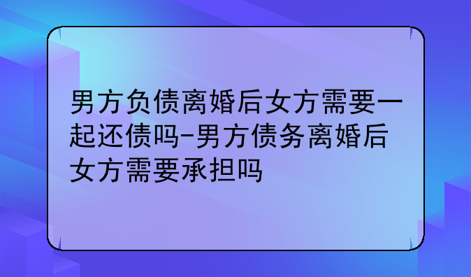 男方负债离婚后女方需要一起还债吗-男方债务离婚后女方需要承担吗