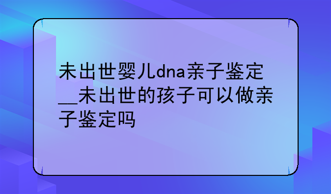 未出世婴儿dna亲子鉴定__未出世的孩子可以做亲子鉴定吗