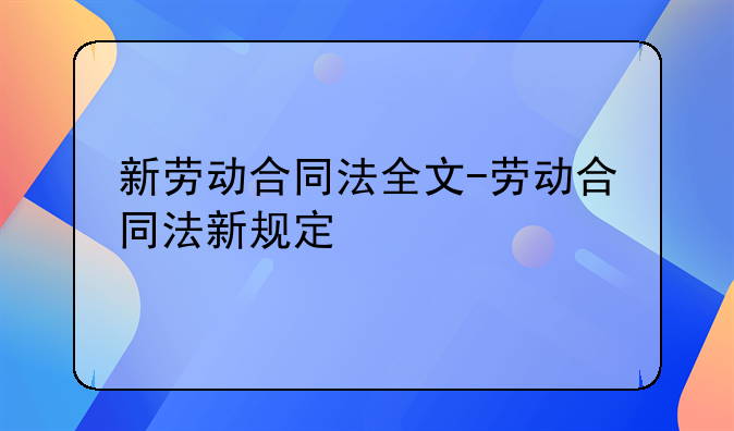 新劳动合同法全文-劳动合同法新规定