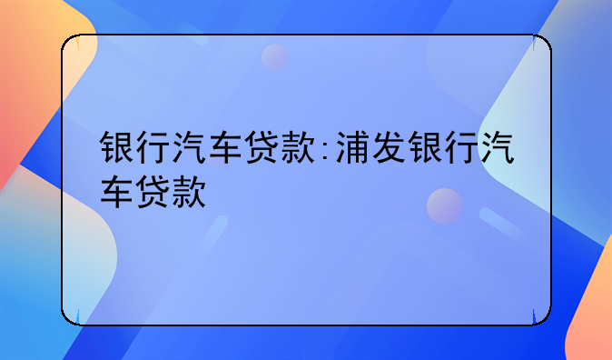 银行汽车贷款:浦发银行汽车贷款